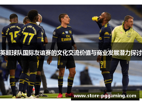 英超球队国际友谊赛的文化交流价值与商业发展潜力探讨 英超球队国际友谊赛的文化交流价值与商业发展潜力探讨