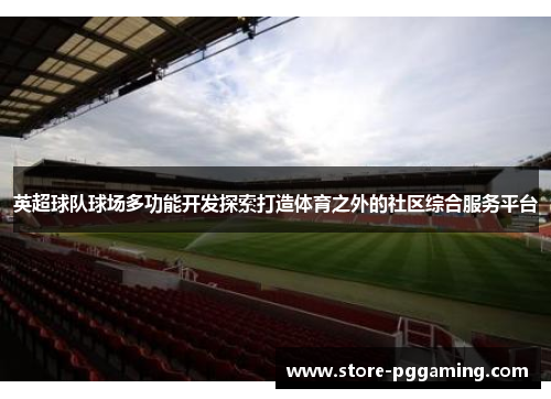 英超球队球场多功能开发探索打造体育之外的社区综合服务平台 英超球队球场多功能开发探索打造体育之外的社区综合服务平台