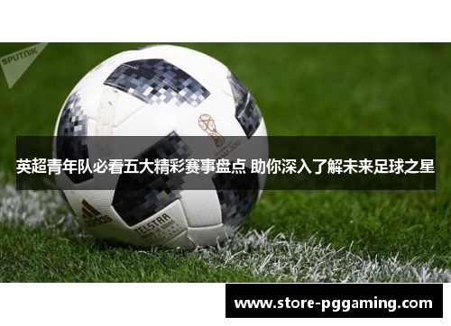 英超青年队必看五大精彩赛事盘点 助你深入了解未来足球之星 英超青年队必看五大精彩赛事盘点 助你深入了解未来足球之星