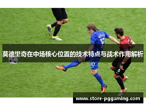 莫德里奇在中场核心位置的技术特点与战术作用解析 莫德里奇在中场核心位置的技术特点与战术作用解析