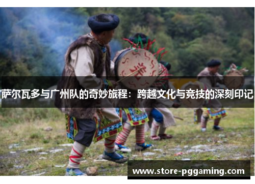 萨尔瓦多与广州队的奇妙旅程:跨越文化与竞技的深刻印记 萨尔瓦多与广州队的奇妙旅程:跨越文化与竞技的深刻印记