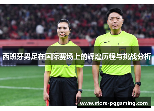 西班牙男足在国际赛场上的辉煌历程与挑战分析 西班牙男足在国际赛场上的辉煌历程与挑战分析