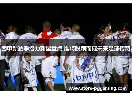 西甲新赛季潜力新星盘点 谁将脱颖而成未来足球传奇 西甲新赛季潜力新星盘点 谁将脱颖而成未来足球传奇