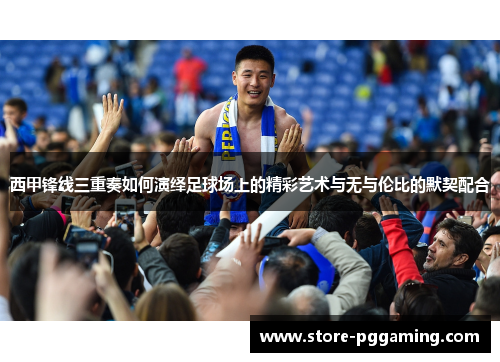 西甲锋线三重奏如何演绎足球场上的精彩艺术与无与伦比的默契配合 西甲锋线三重奏如何演绎足球场上的精彩艺术与无与伦比的默契配合