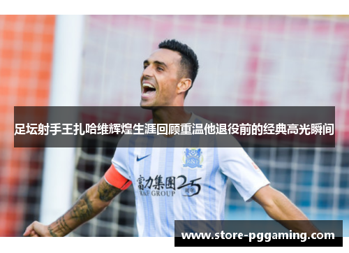 足坛射手王扎哈维辉煌生涯回顾重温他退役前的经典高光瞬间 足坛射手王扎哈维辉煌生涯回顾重温他退役前的经典高光瞬间