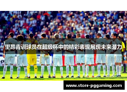 里昂青训球员在超级杯中的精彩表现展现未来潜力 里昂青训球员在超级杯中的精彩表现展现未来潜力