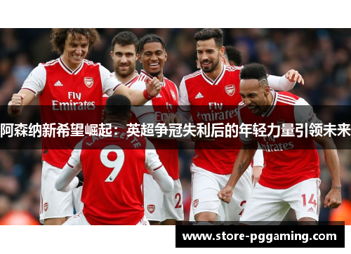 阿森纳新希望崛起:英超争冠失利后的年轻力量引领未来 阿森纳新希望崛起:英超争冠失利后的年轻力量引领未来