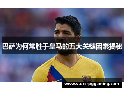 巴萨为何常胜于皇马的五大关键因素揭秘 巴萨为何常胜于皇马的五大关键因素揭秘
