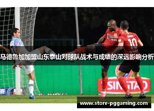 马德鲁加加盟山东泰山对球队战术与成绩的深远影响分析