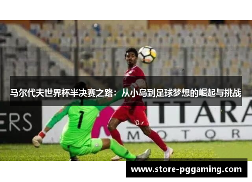 马尔代夫世界杯半决赛之路：从小岛到足球梦想的崛起与挑战