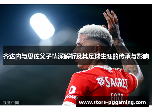 齐达内与恩佐父子情深解析及其足球生涯的传承与影响