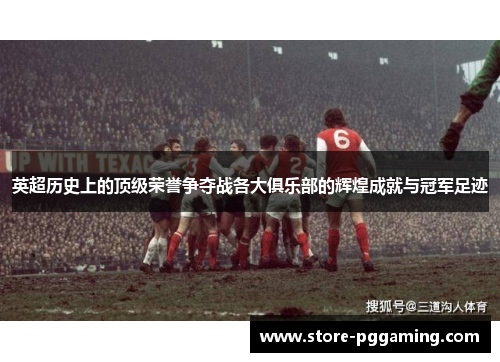 英超历史上的顶级荣誉争夺战各大俱乐部的辉煌成就与冠军足迹