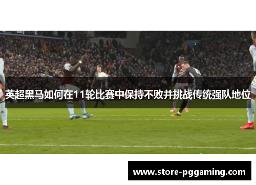 英超黑马如何在11轮比赛中保持不败并挑战传统强队地位
