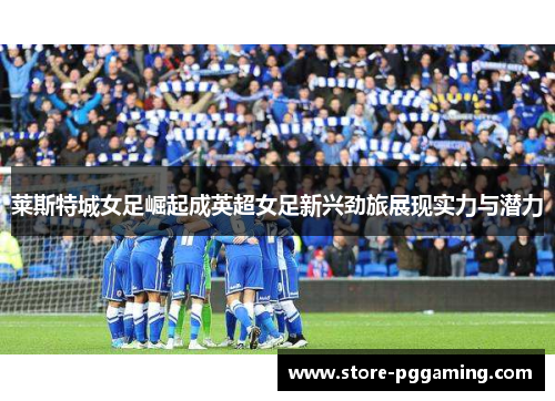 莱斯特城女足崛起成英超女足新兴劲旅展现实力与潜力