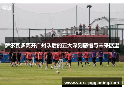 萨尔瓦多离开广州队后的五大深刻感悟与未来展望