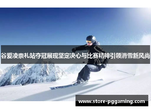 谷爱凌崇礼站夺冠展现坚定决心与比赛精神引领滑雪新风尚