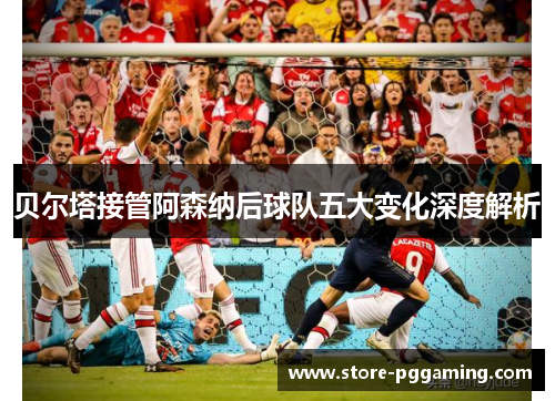贝尔塔接管阿森纳后球队五大变化深度解析 贝尔塔接管阿森纳后球队五大变化深度解析
