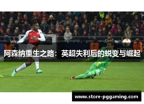 阿森纳重生之路：英超失利后的蜕变与崛起