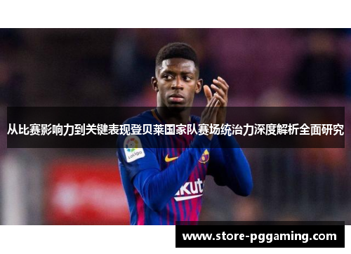 从比赛影响力到关键表现登贝莱国家队赛场统治力深度解析全面研究