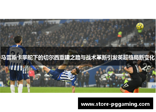 马雷斯卡掌舵下的切尔西重建之路与战术革新引发英超格局新变化