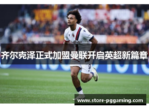 齐尔克泽正式加盟曼联开启英超新篇章