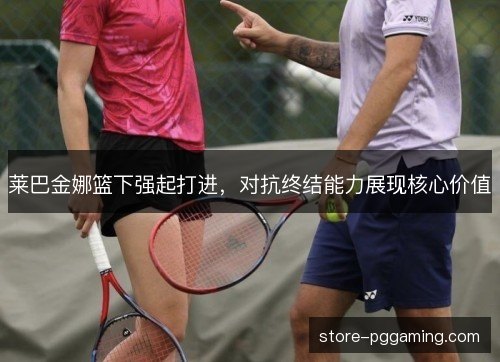莱巴金娜篮下强起打进，对抗终结能力展现核心价值